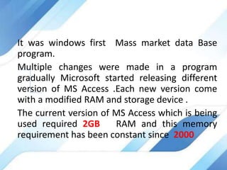 It was windows first Mass market data Base
program.
Multiple changes were made in a program
gradually Microsoft started releasing different
version of MS Access .Each new version come
with a modified RAM and storage device .
The current version of MS Access which is being
used required 2GB RAM and this memory
requirement has been constant since 2000
 