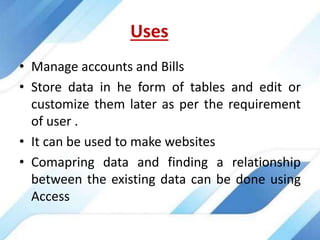 Uses
• Manage accounts and Bills
• Store data in he form of tables and edit or
customize them later as per the requirement
of user .
• It can be used to make websites
• Comapring data and finding a relationship
between the existing data can be done using
Access
 
