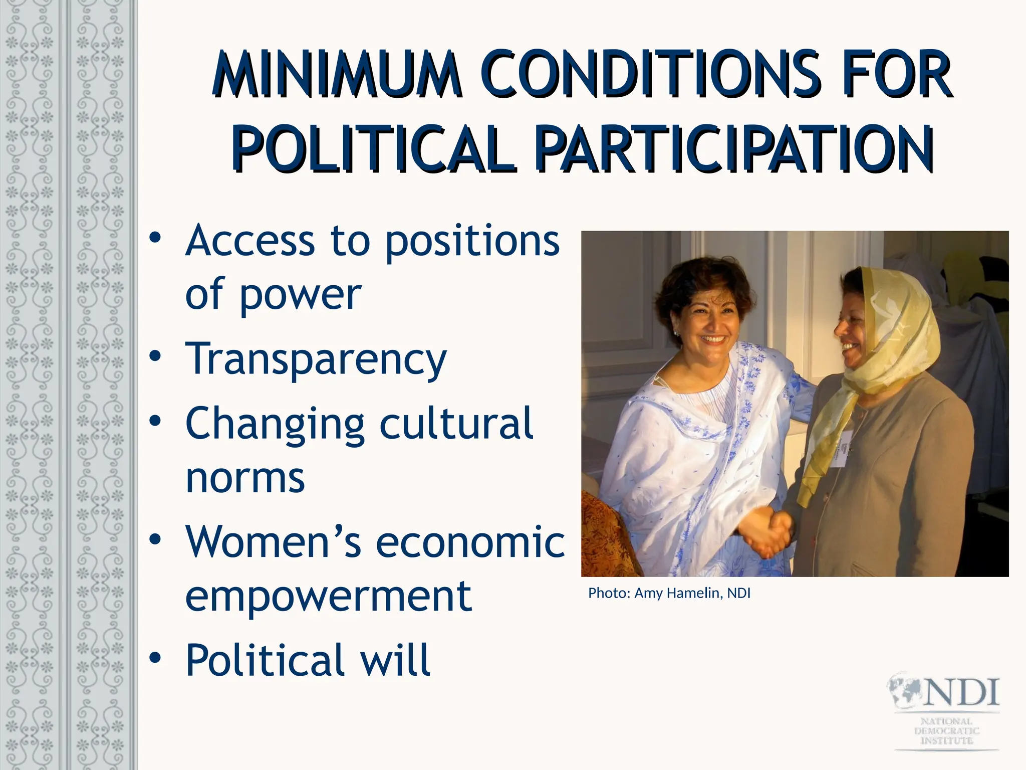 MINIMUM CONDITIONS FOR
MINIMUM CONDITIONS FOR
POLITICAL PARTICIPATION
POLITICAL PARTICIPATION
• Access to positions
of power
• Transparency
• Changing cultural
norms
• Women’s economic
empowerment
• Political will
Photo: Amy Hamelin, NDI
 
