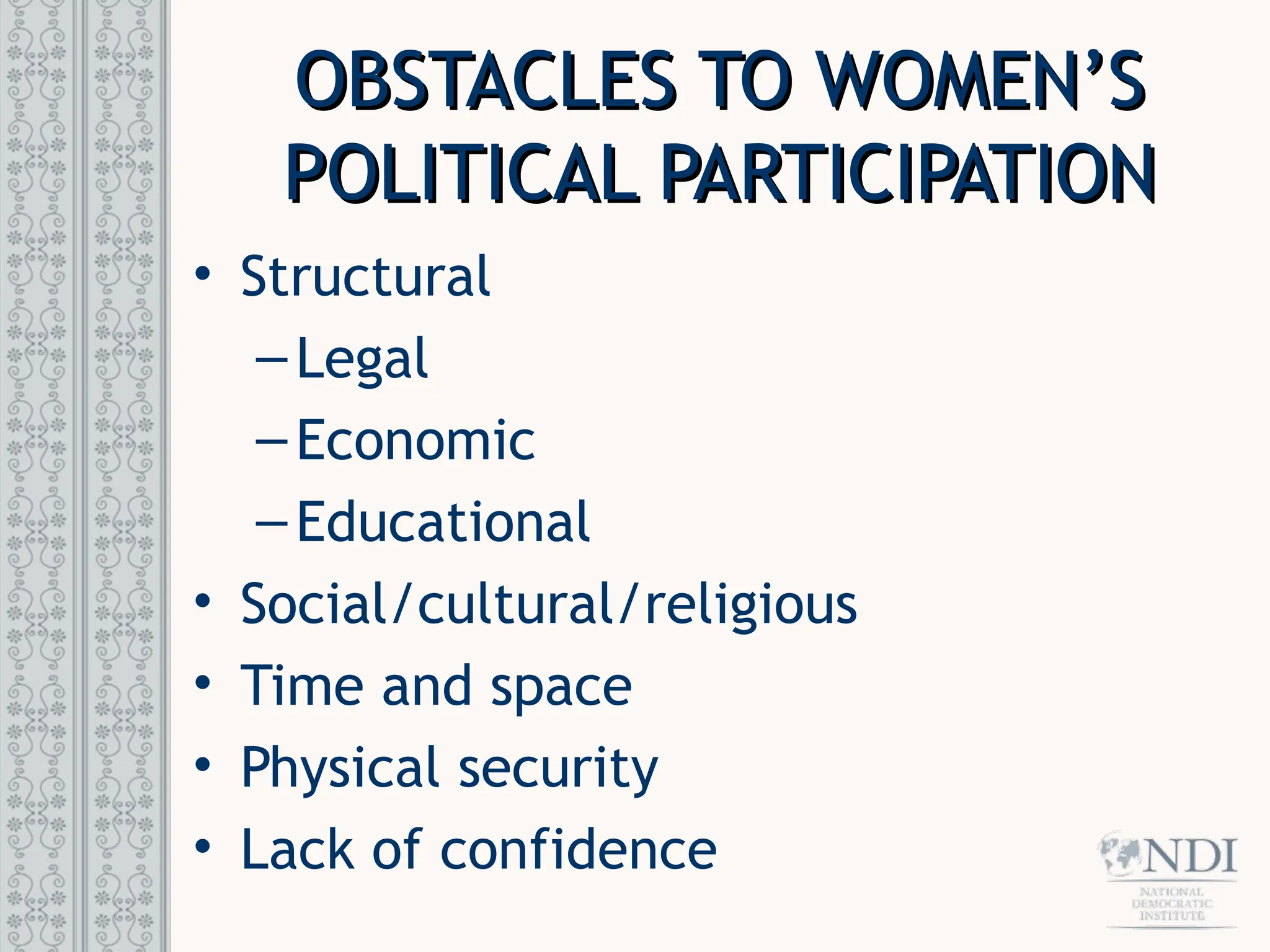 OBSTACLES TO WOMEN’S
OBSTACLES TO WOMEN’S
POLITICAL PARTICIPATION
POLITICAL PARTICIPATION
• Structural
–Legal
–Economic
–Educational
• Social/cultural/religious
• Time and space
• Physical security
• Lack of confidence
 