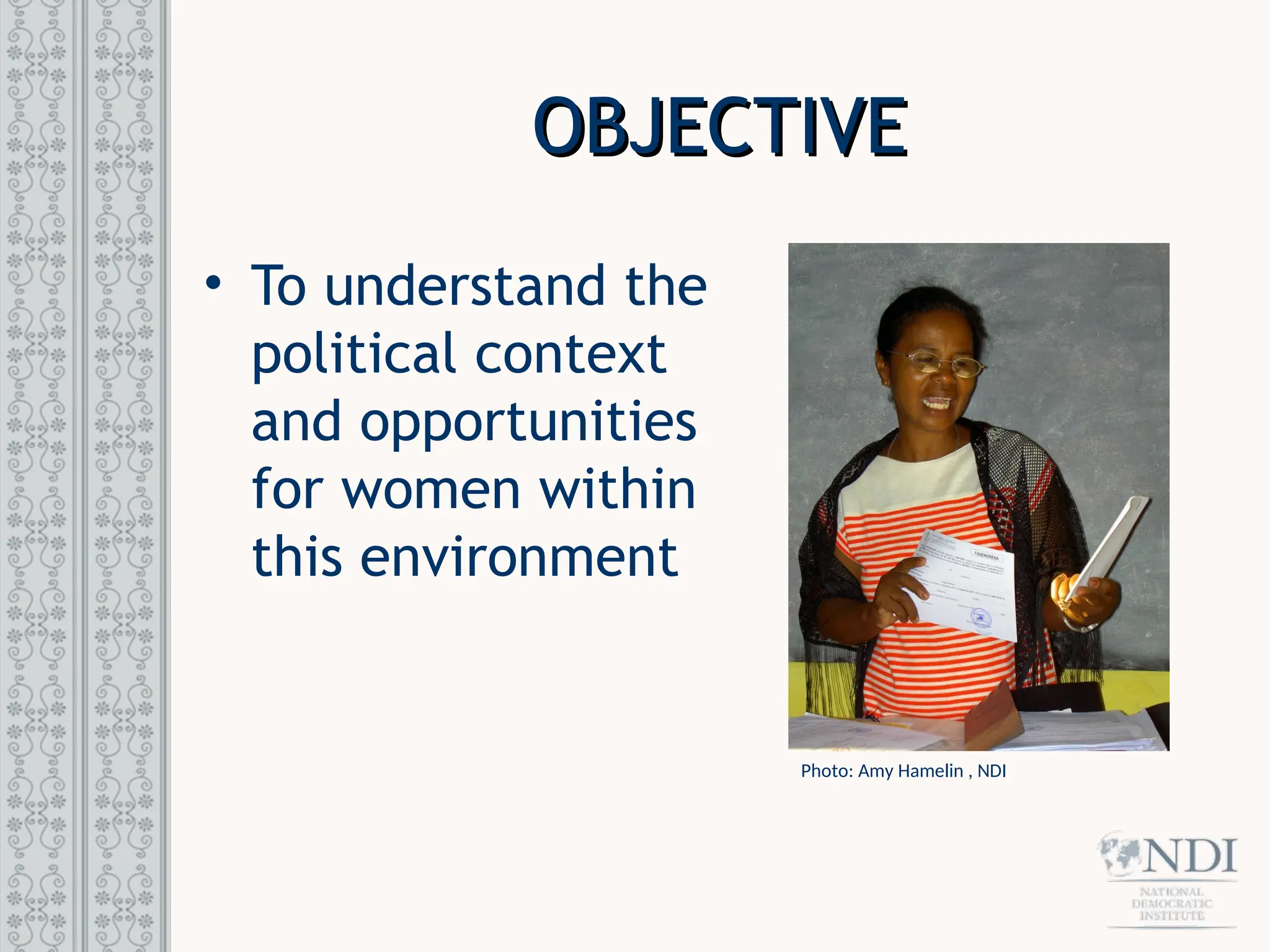OBJECTIVE
OBJECTIVE
• To understand the
political context
and opportunities
for women within
this environment
Photo: Amy Hamelin , NDI
 