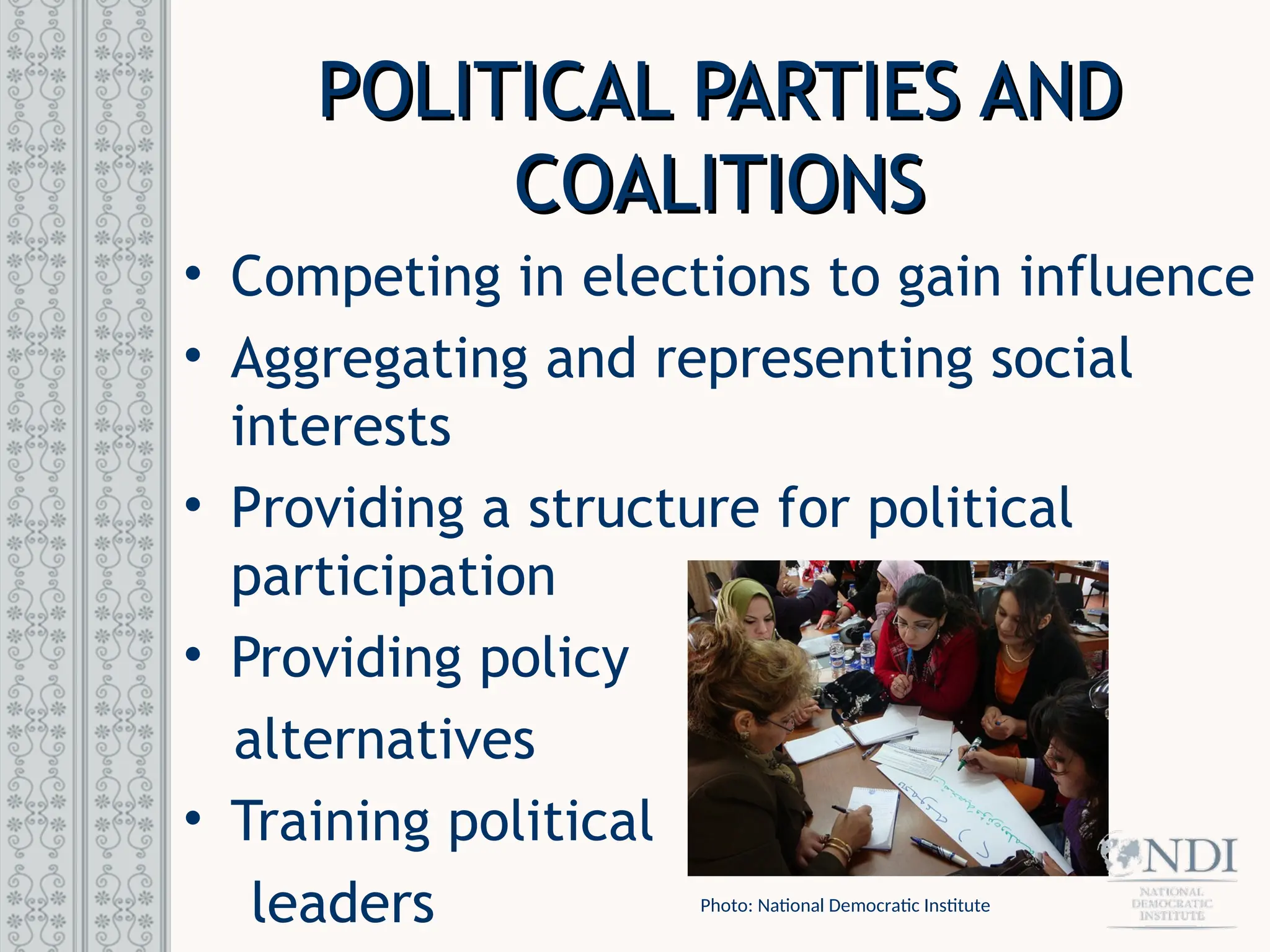 POLITICAL PARTIES AND
POLITICAL PARTIES AND
COALITIONS
COALITIONS
• Competing in elections to gain influence
• Aggregating and representing social
interests
• Providing a structure for political
participation
• Providing policy
alternatives
• Training political
leaders Photo: National Democratic Institute
 