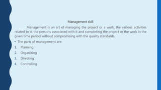 Management skill
Management is an art of managing the project or a work, the various activities
related to it, the persons associated with it and completing the project or the work in the
given time period without compromising with the quality standards.
• The parts of management are:
1. Planning
2. Organizing
3. Directing
4. Controlling
 