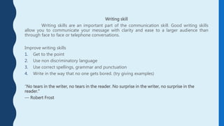 Writing skill
Writing skills are an important part of the communication skill. Good writing skills
allow you to communicate your message with clarity and ease to a larger audience than
through face to face or telephone conversations.
Improve writing skills
1. Get to the point
2. Use non discriminatory language
3. Use correct spellings, grammar and punctuation
4. Write in the way that no one gets bored. (try giving examples)
“No tears in the writer, no tears in the reader. No surprise in the writer, no surprise in the
reader.”
― Robert Frost
 