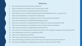 References
1. http://www.skillsyouneed.com/writing-skills.html
2. http://m.wikihow.com/Develop-Good-Communication-Skills
3. https://www.mindtools.com/pages/article/newTMM_28.htm
4. http://libweb.surrey.ac.uk/library/skills/Interpersonal%20skills/Items/Y159_1_section1.html
5. http://personalexcellence.co/blog/skills-development/
6. http://www.stevenaitchison.co.uk/blog/5-ways-to-achieve-personal-excellence/
7. http://www.lifeoptimizer.org/2008/09/30/developing-skills/
8. http://www.wordstream.com/blog/ws/2014/11/19/how-to-improve-presentation-skills
9. http://www.stevenaitchison.co.uk/blog/5-ways-to-achieve-personal-excellence/
10. https://www.mindtools.com/pages/article/newTMC_00.htm
11. http://study.com/academy/lesson/interpersonal-skills-in-the-workplace-examples-and-importance.html
12. https://blog.udemy.com/list-of-interpersonal-skills/
13. https://en.m.wikipedia.org/wiki/Skill
14. http://www.businessdictionary.com/definition/skill.html
15. https://eilearningsys.wordpress.com/products-2/services/achieving-personal-excellence/
16. http://advancedlifeskills.com/blog/personal-excellence-with-advanced-life-skills/
 