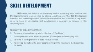 SKILL DEVELOPMENT
Skill means the ability to do something well or something with precision and
Development means to do develop by adding something new. Thus Skill Development
means to add something more to the abilities that we have and to move it a step ahead,
so as to keep on developing. Skill development is necessary to compete in this
advancing world.
NECESSITY OF SKILL DEVELOPMENT:
1. To survive in the Advancing World. (Survival of The Fittest)
2. To compete with other advanced persons. (To compete by Developing Skill)
3. To come at the higher level to as to achieve success.
4. To develop the nation, the other people coming in the field.(Leave the Greediness
Far Aside)
 