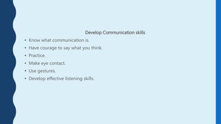 Develop Communication skills
• Know what communication is.
• Have courage to say what you think.
• Practice.
• Make eye contact.
• Use gestures.
• Develop effective listening skills.
 