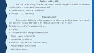 Decision making skills
The skill or the ability to make the correct and the best possible decision between
the alternative is known as decision making skill.
• The decision can be made by two ways
1. Intuition 2.Reasoning.
Presentation skill
Presentation skill is the ability to present the ideas that we have in our mind clearly
to a person or a group of person in an effective way using some medium.
Steps to improve the Presentation skill are:
• Practice
• Transform Nervous energy into Enthusiasm
• Adjust to your surroundings
• Use positive visualization
• Smile (but don’t be like a maniacal clown)
• Actively engage the audience
• Use a power stance
 