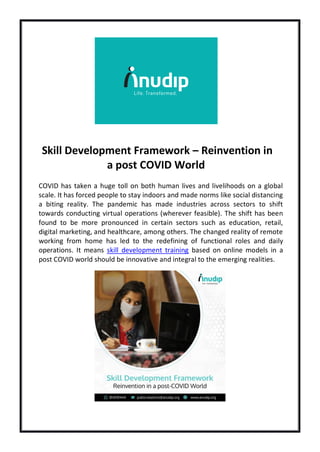 Skill Development Framework – Reinvention in
a post COVID World
COVID has taken a huge toll on both human lives and livelihoods on a global
scale. It has forced people to stay indoors and made norms like social distancing
a biting reality. The pandemic has made industries across sectors to shift
towards conducting virtual operations (wherever feasible). The shift has been
found to be more pronounced in certain sectors such as education, retail,
digital marketing, and healthcare, among others. The changed reality of remote
working from home has led to the redefining of functional roles and daily
operations. It means skill development training based on online models in a
post COVID world should be innovative and integral to the emerging realities.
 