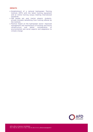 IMPACTS
Establishment of a national Hydropower Training
Institute (HPTI) with the latest training equipment
and an online training corpus meeting international
standards
500 people per year (sector players, students,
private trainees) beneﬁtting from training oﬀered by
the institute.
Positive impact on the hydropower sector: Improved
management and maintenance of existing and future
infrastructure and better consideration of
environmental and social aspects and adaptation to
climate change.
AFD's office in Pakistan ISLAMABAD
Tel: (+92) 51 201 15 17 | Fax: (+92) 51 201 15 14 | afdislamabad@afd.fr
 