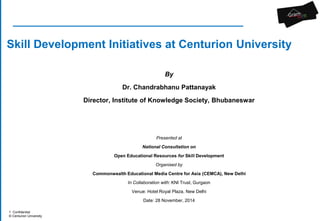 Skill Development Initiatives at Centurion University 
1 Confidential 
© Centurion University 
By 
Dr. Chandrabhanu Pattanayak 
Director, Institute of Knowledge Society, Bhubaneswar 
Presented at 
National Consultation on 
Open Educational Resources for Skill Development 
Organised by 
Commonwealth Educational Media Centre for Asia (CEMCA), New Delhi 
In Collaboration with: KNI Trust, Gurgaon 
Venue: Hotel Royal Plaza, New Delhi 
Date: 28 November, 2014 
 