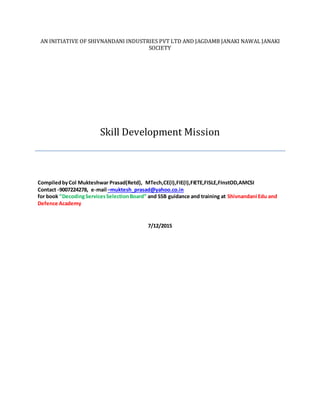 AN INITIATIVE OF SHIVNANDANI INDUSTRIES PVT LTD AND JAGDAMB JANAKI NAWAL JANAKI
SOCIETY
Skill Development Mission
CompiledbyCol Mukteshwar Prasad(Retd), MTech,CE(I),FIE(I),FIETE,FISLE,FInstOD,AMCSI
Contact -9007224278, e-mail –muktesh_prasad@yahoo.co.in
for book ”DecodingServicesSelectionBoard” and SSB guidance and training at Shivnandani Edu and
Defence Academy
7/12/2015
 