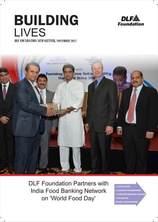 BUILDING
LIVES
DLF FOUNDATION NEWSLETTER, NOVEMBER 2012

DLF Foundation Partners with
India Food Banking Network
on 'World Food Day'

3 COVER STORY
4 FLAGSHIP PROGRAMMES
5 GURGAON RENEWAL MISSION
6 EDUCATION
8 RURAL DEVELOPMENT

 