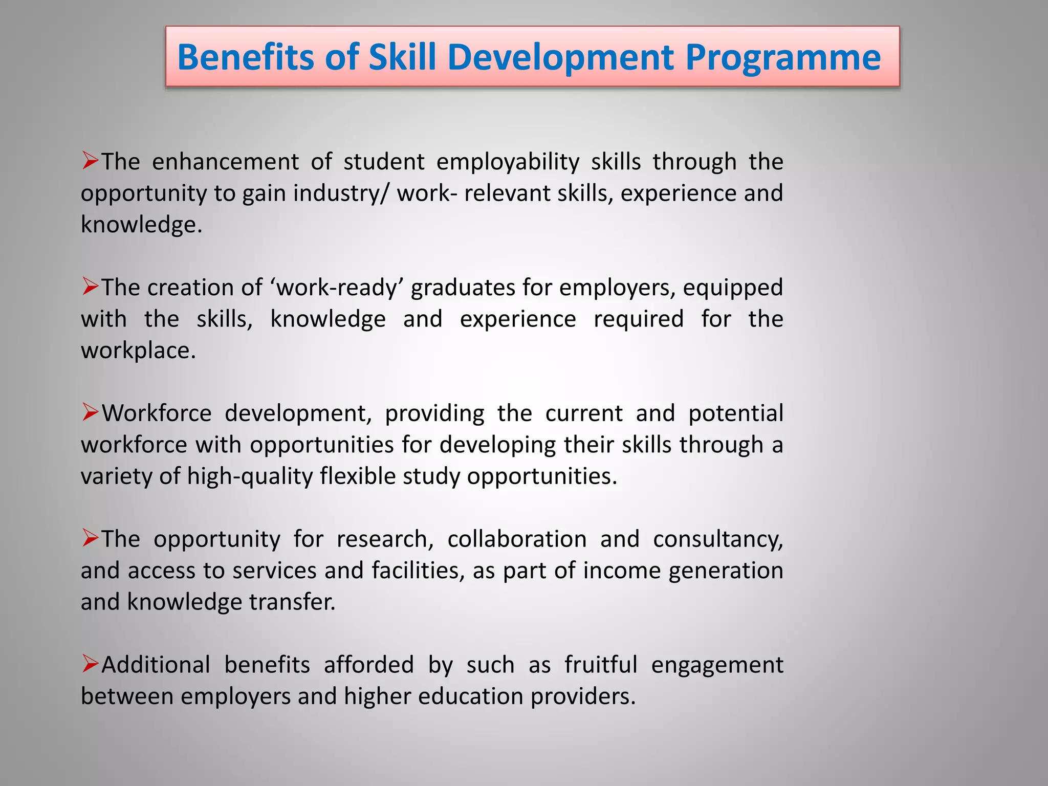 Benefits of Skill Development Programme
The enhancement of student employability skills through the
opportunity to gain industry/ work- relevant skills, experience and
knowledge.
The creation of ‘work-ready’ graduates for employers, equipped
with the skills, knowledge and experience required for the
workplace.
Workforce development, providing the current and potential
workforce with opportunities for developing their skills through a
variety of high-quality flexible study opportunities.
The opportunity for research, collaboration and consultancy,
and access to services and facilities, as part of income generation
and knowledge transfer.
Additional benefits afforded by such as fruitful engagement
between employers and higher education providers.
 