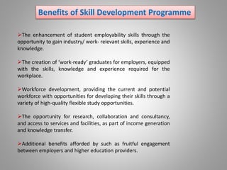 Benefits of Skill Development Programme
The enhancement of student employability skills through the
opportunity to gain industry/ work- relevant skills, experience and
knowledge.
The creation of ‘work-ready’ graduates for employers, equipped
with the skills, knowledge and experience required for the
workplace.
Workforce development, providing the current and potential
workforce with opportunities for developing their skills through a
variety of high-quality flexible study opportunities.
The opportunity for research, collaboration and consultancy,
and access to services and facilities, as part of income generation
and knowledge transfer.
Additional benefits afforded by such as fruitful engagement
between employers and higher education providers.
 