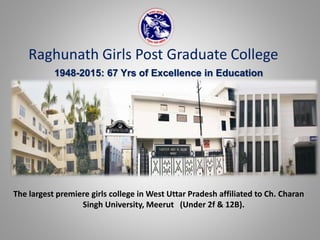 Raghunath Girls Post Graduate College
1948-2015: 67 Yrs of Excellence in Education
The largest premiere girls college in West Uttar Pradesh affiliated to Ch. Charan
Singh University, Meerut (Under 2f & 12B).
 