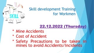 Skill development Training
for Workmen
22.12.2022 (Thursday)
* Mine Accidents
* Cost of Accident
* Safety Precautions to be taken in
mines to avoid Accidents/Incidents
 