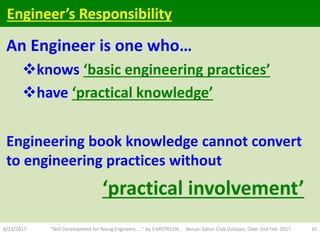 An Engineer is one who…
knows ‘basic engineering practices’
have ‘practical knowledge’
Engineering book knowledge cannot convert
to engineering practices without
‘practical involvement’
8/23/2017 "Skill Development for Young Engineers....." by S MISTRY,OIL Venue: Zaloni Club Duliajan, Date: 2nd Feb. 2017 10
Engineer’s Responsibility
 