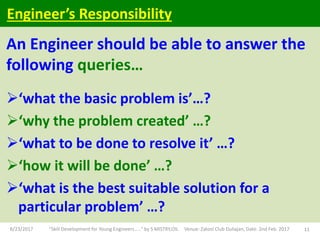 An Engineer should be able to answer the
following queries…
‘what the basic problem is’…?
‘why the problem created’ …?
‘what to be done to resolve it’ …?
‘how it will be done’ …?
‘what is the best suitable solution for a
particular problem’ …?
8/23/2017 "Skill Development for Young Engineers....." by S MISTRY,OIL Venue: Zaloni Club Duliajan, Date: 2nd Feb. 2017 11
Engineer’s Responsibility
 
