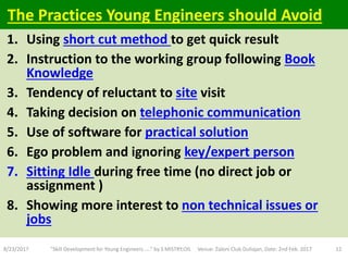 1. Using short cut method to get quick result
2. Instruction to the working group following Book
Knowledge
3. Tendency of reluctant to site visit
4. Taking decision on telephonic communication
5. Use of software for practical solution
6. Ego problem and ignoring key/expert person
7. Sitting Idle during free time (no direct job or
assignment )
8. Showing more interest to non technical issues or
jobs
8/23/2017 "Skill Development for Young Engineers....." by S MISTRY,OIL Venue: Zaloni Club Duliajan, Date: 2nd Feb. 2017 12
The Practices Young Engineers should Avoid
 