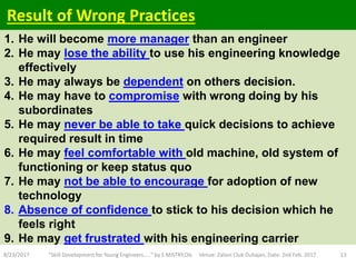 1. He will become more manager than an engineer
2. He may lose the ability to use his engineering knowledge
effectively
3. He may always be dependent on others decision.
4. He may have to compromise with wrong doing by his
subordinates
5. He may never be able to take quick decisions to achieve
required result in time
6. He may feel comfortable with old machine, old system of
functioning or keep status quo
7. He may not be able to encourage for adoption of new
technology
8. Absence of confidence to stick to his decision which he
feels right
9. He may get frustrated with his engineering carrier
8/23/2017 "Skill Development for Young Engineers....." by S MISTRY,OIL Venue: Zaloni Club Duliajan, Date: 2nd Feb. 2017 13
Result of Wrong Practices
 