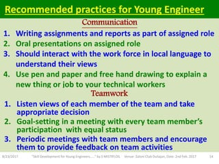 1. Writing assignments and reports as part of assigned role
2. Oral presentations on assigned role
3. Should interact with the work force in local language to
understand their views
4. Use pen and paper and free hand drawing to explain a
new thing or job to your technical workers
8/23/2017 "Skill Development for Young Engineers....." by S MISTRY,OIL Venue: Zaloni Club Duliajan, Date: 2nd Feb. 2017 14
Communication
Teamwork
Recommended practices for Young Engineer
1. Listen views of each member of the team and take
appropriate decision
2. Goal-setting in a meeting with every team member’s
participation with equal status
3. Periodic meetings with team members and encourage
them to provide feedback on team activities
 