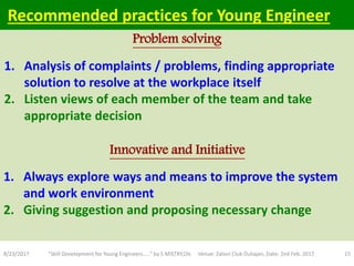 1. Analysis of complaints / problems, finding appropriate
solution to resolve at the workplace itself
2. Listen views of each member of the team and take
appropriate decision
8/23/2017 "Skill Development for Young Engineers....." by S MISTRY,OIL Venue: Zaloni Club Duliajan, Date: 2nd Feb. 2017 15
Problem solving
Innovative and Initiative
Recommended practices for Young Engineer
1. Always explore ways and means to improve the system
and work environment
2. Giving suggestion and proposing necessary change
 