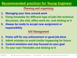 1. Praise self for any achievement or good job done
2. Admit mistakes to avoid similar happening for future
3. Control emotions and stay focused on your goal
4. Fix your own Timetable and sticking to it
8/23/2017 "Skill Development for Young Engineers....." by S MISTRY,OIL Venue: Zaloni Club Duliajan, Date: 2nd Feb. 2017 16
Planning and organizing
Self Management
Recommended practices for Young Engineer
1. Managing your time around work
2. Fixing timetable for different type of jobs like technical
discussion, site visit, office work etc. and sticking to it
3. Always be ready to accept new assignment or
responsibility
 