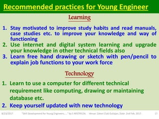 1. Stay motivated to improve study habits and read manuals,
case studies etc. to improve your knowledge and way of
functioning
2. Use internet and digital system learning and upgrade
your knowledge in other technical fields also
3. Learn free hand drawing or sketch with pen/pencil to
explain job functions to your work force
8/23/2017 "Skill Development for Young Engineers....." by S MISTRY,OIL Venue: Zaloni Club Duliajan, Date: 2nd Feb. 2017 17
Technology
Learning
Recommended practices for Young Engineer
1. Learn to use a computer for different technical
requirement like computing, drawing or maintaining
database etc.
2. Keep yourself updated with new technology
 