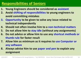 1. Young Engineers should be considered as assistant
2. Avoid shifting of responsibilities to young engineers to
avoid committing mistakes
3. Opportunity to be given to solve any issue related to
technical independently
4. Should not often involve him to a non-technical matters
5. Do not allow him to stay idle (without any assignments)
6. Do not advice or allow him to use any shortcut methods or
thumb rule for faster result
7. Allow him as minimum as it requires to use Computer or
any software
8. Always advise him to use paper and pen to explain any
assignment
8/23/2017 "Skill Development for Young Engineers....." by S MISTRY,OIL Venue: Zaloni Club Duliajan, Date: 2nd Feb. 2017 18
Responsibilities of Seniors
 