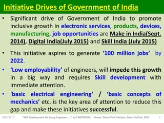 • Significant drive of Government of India to promote
inclusive growth in electronic services, products, devices,
manufacturing, job opportunities are Make in India(Sept.
2014), Digital India(July 2015) and Skill India (July 2015)
• This initiative aspires to generate ‘100 million jobs’ by
2022.
• ‘Low employability’ of engineers, will impede this growth
in a big way and requires Skill development with
immediate attention.
• ‘basic electrical engineering’ / ‘basic concepts of
mechanics’ etc. is the key area of attention to reduce this
gap and make these initiatives successful.
8/23/2017 "Skill Development for Young Engineers....." by S MISTRY,OIL Venue: Zaloni Club Duliajan, Date: 2nd Feb. 2017 3
Initiative Drives of Government of India
 