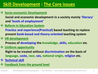  Socio-economic Development
Social and economic development in a society mainly ‘literacy’
and ‘levels of employment’
 Reform in Education System
Practice and experience(Practical) based teaching to replace
present book-based and theory-oriented teaching system
 HR development
Process of developing the knowledge, skills, education etc.
 Uniform opportunity
Right to be treated without discrimination on the basis of
language, caste, race, sex, national origin, religion etc.
 Technical skill
 Feedback from the ground level
8/23/2017 "Skill Development for Young Engineers....." by S MISTRY,OIL Venue: Zaloni Club Duliajan, Date: 2nd Feb. 2017 5
Skill Development : The Core issues
 