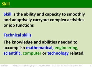 Skill is the ability and capacity to smoothly
and adaptively carryout complex activities
or job functions
Technical skills
The knowledge and abilities needed to
accomplish mathematical, engineering,
scientific, computer or technology related.
8/23/2017 "Skill Development for Young Engineers....." by S MISTRY,OIL Venue: Zaloni Club Duliajan, Date: 2nd Feb. 2017 6
Skill
 