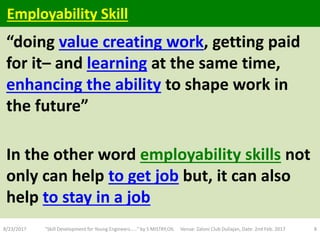 “doing value creating work, getting paid
for it– and learning at the same time,
enhancing the ability to shape work in
the future”
In the other word employability skills not
only can help to get job but, it can also
help to stay in a job
8/23/2017 "Skill Development for Young Engineers....." by S MISTRY,OIL Venue: Zaloni Club Duliajan, Date: 2nd Feb. 2017 8
Employability Skill
 
