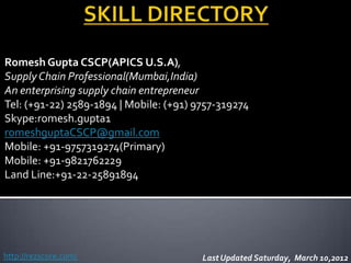 Romesh Gupta CSCP(APICS U.S.A),
Supply Chain Professional(Mumbai,India)
An enterprising supply chain entrepreneur
Tel: (+91-22) 2589-1894 | Mobile: (+91) 9757-319274
Skype:romesh.gupta1
romeshguptaCSCP@gmail.com
Mobile: +91-9757319274(Primary)
Mobile: +91-9821762229
Land Line:+91-22-25891894




http://rezscore.com/                     Last Updated Saturday, March 10,2012
 