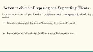 Action revisited : Preparing and Supporting Clients
Planning → institute and give direction to problem-managing and opportunity-developing
actions
● Immediate preparation for action (“forewarned is forearmed” phase)
● Provide support and challenge for clients during the implementation
 