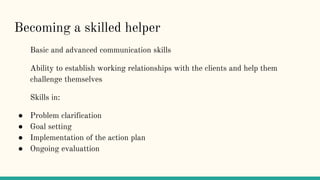 Becoming a skilled helper
Basic and advanced communication skills
Ability to establish working relationships with the clients and help them
challenge themselves
Skills in:
● Problem clarification
● Goal setting
● Implementation of the action plan
● Ongoing evaluattion
 