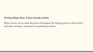Getting things done: A bias towards actions
Helps clients act on what they learn throughout the helping process; help clients
translate strategies into goal-accomplishing actions.
 
