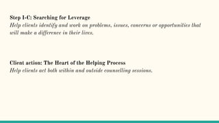 Step I-C: Searching for Leverage
Help clients identify and work on problems, issues, concerns or opportunities that
will make a difference in their lives.
Client action: The Heart of the Helping Process
Help clients act both within and outside counselling sessions.
 
