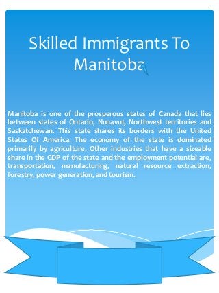 Skilled Immigrants To
Manitoba
Manitoba is one of the prosperous states of Canada that lies
between states of Ontario, Nunavut, Northwest territories and
Saskatchewan. This state shares its borders with the United
States Of America. The economy of the state is dominated
primarily by agriculture. Other industries that have a sizeable
share in the GDP of the state and the employment potential are,
transportation, manufacturing, natural resource extraction,
forestry, power generation, and tourism.

 