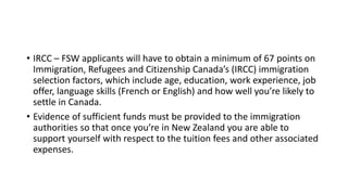 • IRCC – FSW applicants will have to obtain a minimum of 67 points on
Immigration, Refugees and Citizenship Canada’s (IRCC) immigration
selection factors, which include age, education, work experience, job
offer, language skills (French or English) and how well you’re likely to
settle in Canada.
• Evidence of sufficient funds must be provided to the immigration
authorities so that once you’re in New Zealand you are able to
support yourself with respect to the tuition fees and other associated
expenses.
 