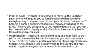 • Proof of funds – In order to be allowed to move in, the Canadian
government will require you to furnish evidence that you have
enough money to support yourself and your family so that you don’t
become a burden on their economy instead of contributing to the
same. The only two exceptions to this requirement are that you must
be currently able to legally work in Canada or have a valid job offer
from a Canadian employer
• Inadmissibility – There are several conditions you must fulfil so that
you’re not inadmissible by law. For instance, you must not have a
serious health or financial problem or have ties to an organized crime
syndicate. You shouldn’t be a security risk to the country and must
not lie in your visa application or in your interview and so on.
 