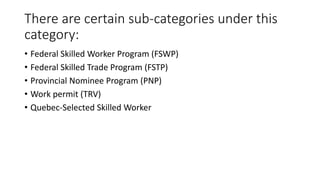 There are certain sub-categories under this
category:
• Federal Skilled Worker Program (FSWP)
• Federal Skilled Trade Program (FSTP)
• Provincial Nominee Program (PNP)
• Work permit (TRV)
• Quebec-Selected Skilled Worker
 