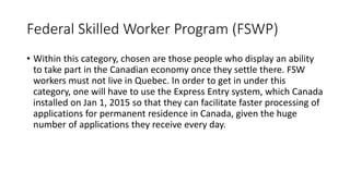 Federal Skilled Worker Program (FSWP)
• Within this category, chosen are those people who display an ability
to take part in the Canadian economy once they settle there. FSW
workers must not live in Quebec. In order to get in under this
category, one will have to use the Express Entry system, which Canada
installed on Jan 1, 2015 so that they can facilitate faster processing of
applications for permanent residence in Canada, given the huge
number of applications they receive every day.
 