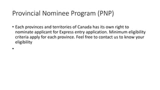 Provincial Nominee Program (PNP)
• Each provinces and territories of Canada has its own right to
nominate applicant for Express entry application. Minimum eligibility
criteria apply for each province. Feel free to contact us to know your
eligibility
•
 