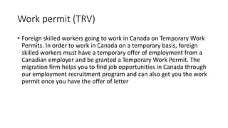 Work permit (TRV)
• Foreign skilled workers going to work in Canada on Temporary Work
Permits. In order to work in Canada on a temporary basis, foreign
skilled workers must have a temporary offer of employment from a
Canadian employer and be granted a Temporary Work Permit. The
migration firm helps you to find job opportunities in Canada through
our employment recruitment program and can also get you the work
permit once you have the offer of letter
 