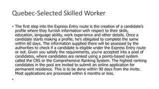 Quebec-Selected Skilled Worker
• The first step into the Express Entry route is the creation of a candidate’s
profile where they furnish information with respect to their skills,
education, language ability, work experience and other details. Once a
candidate starts making a profile, he’s obligated to complete the same
within 60 days. The information supplied there will be assessed by the
authorities to check if a candidate is eligible under the Express Entry route
or not. Given you satisfy the requirements, you’re accepted into a pool of
candidates, where candidates are ranked using a points-based system
called the CRS or the Comprehensive Ranking System. The highest ranking
candidates in the pool are invited to submit an online application for
permanent residence. This is to be done within 90 days from the invite.
Most applications are processed within 6 months or less.
•
 