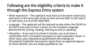 Following are the eligibility criteria to make it
through the Express Entry system
• Work experience – The applicant must have at least done continuous
paid work in the same type of job as their primary NOC at skill type 0
or skill levels A or B of the 2016 NOC.
• Language – The applicant will be required to take either the CELPIP or
the IELTS and score at least 7 points on the Canadian Language
Benchmark for writing, reading, listening as well as speaking.
• Education – If you went to school in Canada, you must have a
certification from a Canadian secondary or post-secondary school. In
other cases, your educational qualification will undergo an
Educational Credential Assessment report from an approved agency
to check whether you are amply qualified or not.
 
