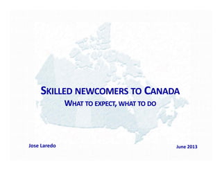 SKILLED NEWCOMERS TO CANADA
WHAT TO EXPECT, WHAT TO DO
Jose Laredo June 2013
 