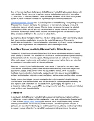 One of the most significant challenges in Skilled Nursing Facility Billing Services is dealing with
claim denials. Denials can occur for various reasons, including incorrect coding, incomplete
documentation, or misinterpretation of payer guidelines. Without a robust denial management
system in place, healthcare facilities can experience significant financial setbacks.
Denial management services are a crucial component of Skilled Nursing Facility Billing Services.
These services focus on identifying the root causes of claim denials, rectifying errors, and
resubmitting claims in a timely manner. Effective denial management ensures that rejected
claims are addressed quickly, reducing the time it takes to recover revenue. Additionally,
continuous monitoring of denied claims provides valuable insights that can be used to adjust
billing processes and improve the accuracy of future claims.
By integrating denial management services into their billing practices, SNFs can not only reduce
their claim rejection rates but also streamline the entire billing process. The proactive
identification and resolution of issues before claim submission significantly reduce the likelihood
of denials, ensuring smoother and more efficient reimbursement processes.
Benefits of Outsourcing Skilled Nursing Facility Billing Services
Outsourcing Skilled Nursing Facility Billing Services to a specialized medical billing company
offers a range of benefits. First, it allows SNFs to focus on patient care while experienced billing
professionals handle the financial aspects. These professionals are well-versed in the latest
billing codes, payer requirements, and regulatory changes, ensuring that claims are submitted
accurately and in compliance with all relevant guidelines.
Moreover, outsourcing can lead to increased revenue due to improved accuracy and fewer
claim denials. Skilled billing professionals are dedicated to ensuring that claims are properly
documented, coded, and submitted within the required time frames, which reduces the
likelihood of payment delays. Additionally, outsourcing provides access to advanced billing
software and technology, which improves the efficiency and transparency of the billing process.
Finally, outsourcing reduces the administrative burden on in-house staff, allowing them to
concentrate on other essential tasks. This not only enhances overall operational efficiency but
also improves staff satisfaction and reduces burnout. By leveraging the expertise of a
professional medical billing service, SNFs can enjoy smoother cash flow, reduced administrative
costs, and improved financial stability.
Conclusion
In conclusion, Skilled Nursing Facility Billing Services are critical to ensuring that healthcare
providers can focus on delivering high-quality patient care while maintaining the financial health
of their facilities. Medical billing services play a crucial role in simplifying the billing process,
reducing claim denials, and maximizing reimbursements. Denial management services, in
particular, are essential for identifying and rectifying claim issues, allowing healthcare providers
to recover revenue efficiently. For many SNFs, outsourcing billing services is the optimal
 